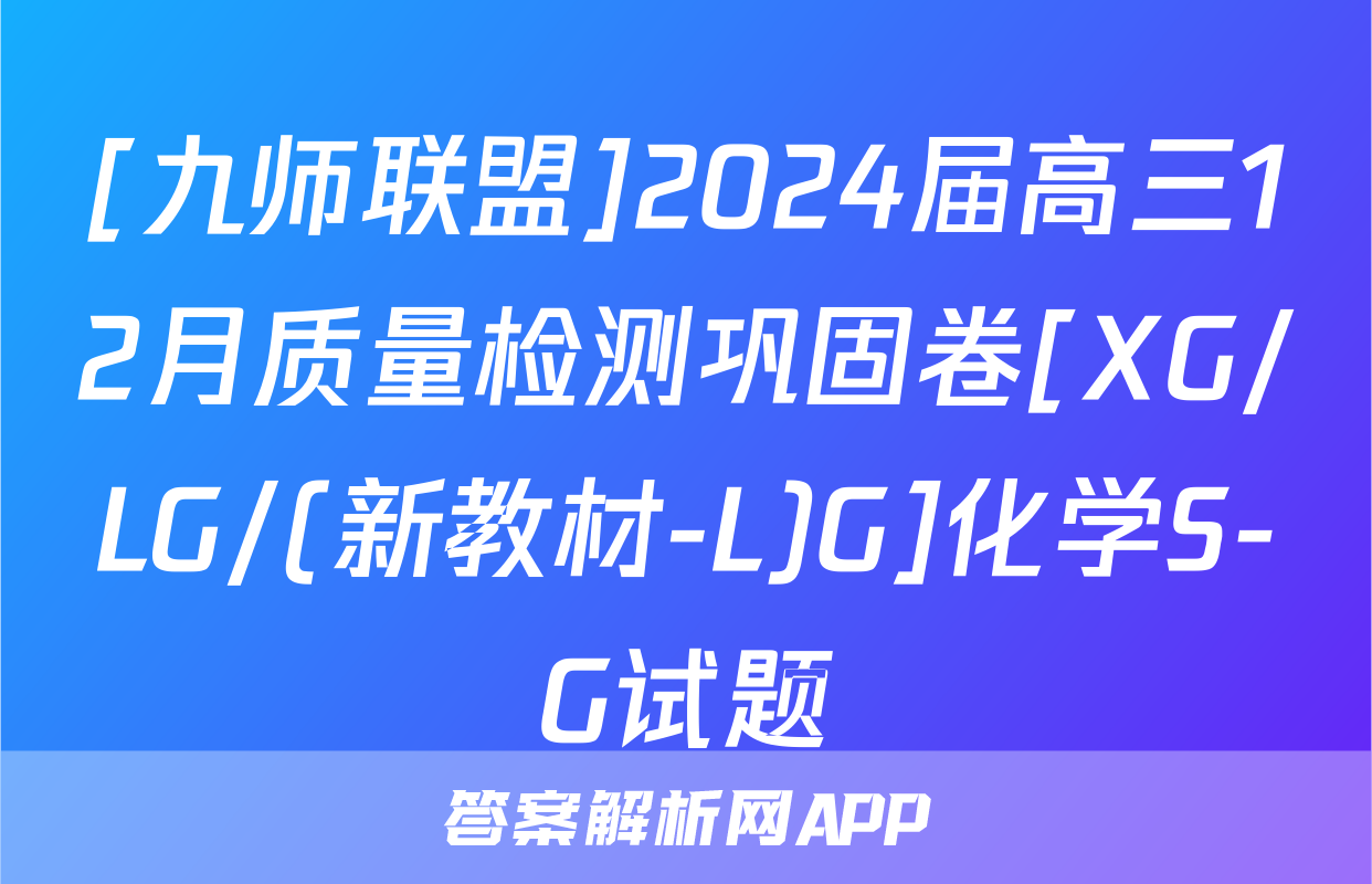 [九师联盟]2024届高三12月质量检测巩固卷[XG/LG/(新教材-L)G]化学S-G试题