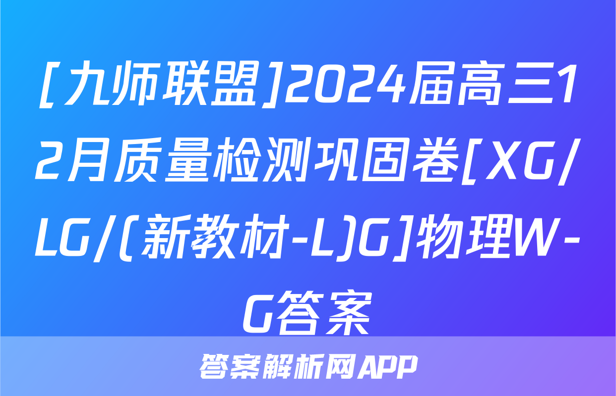 [九师联盟]2024届高三12月质量检测巩固卷[XG/LG/(新教材-L)G]物理W-G答案