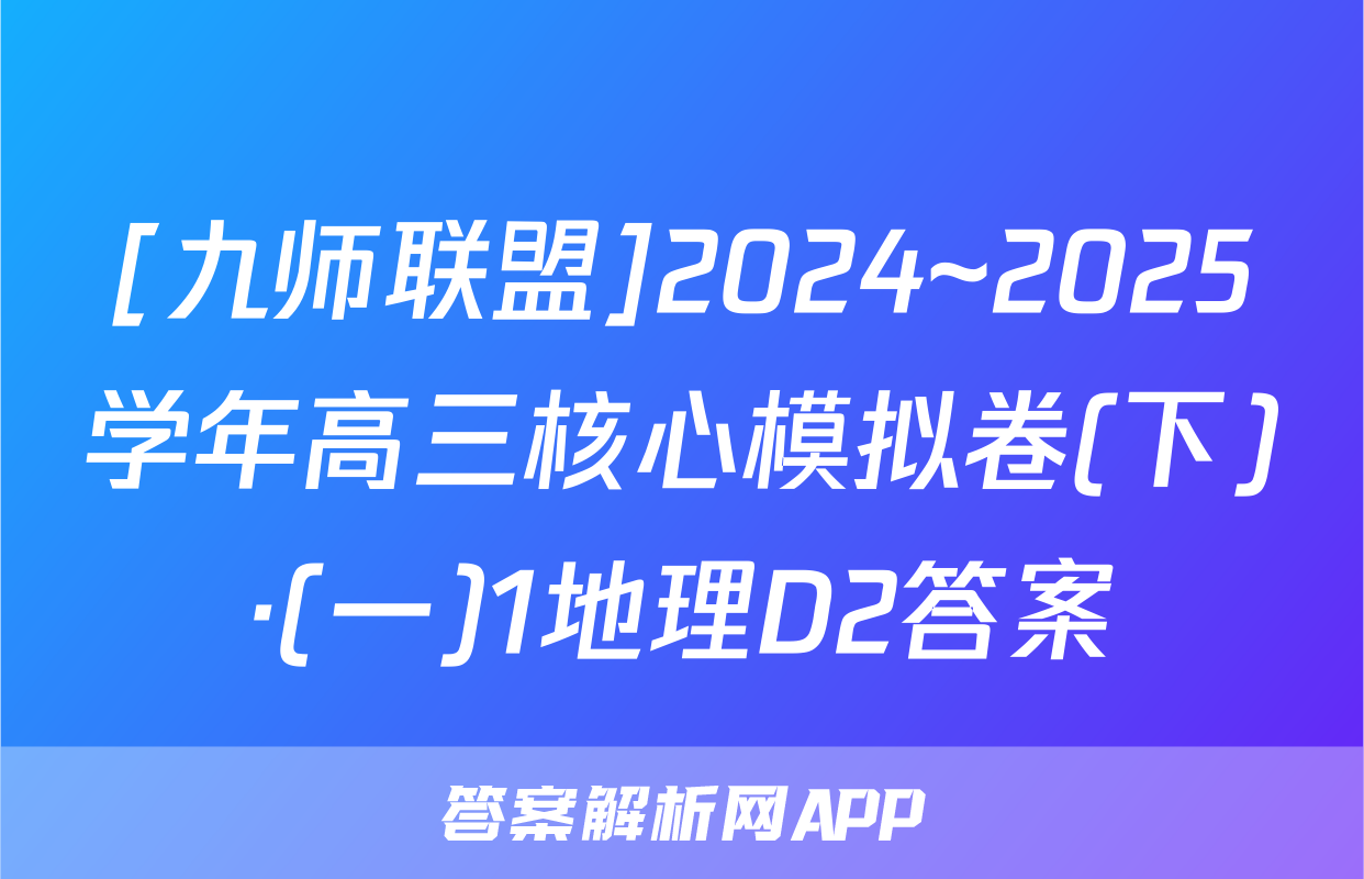 [九师联盟]2024~2025学年高三核心模拟卷(下)·(一)1地理D2答案