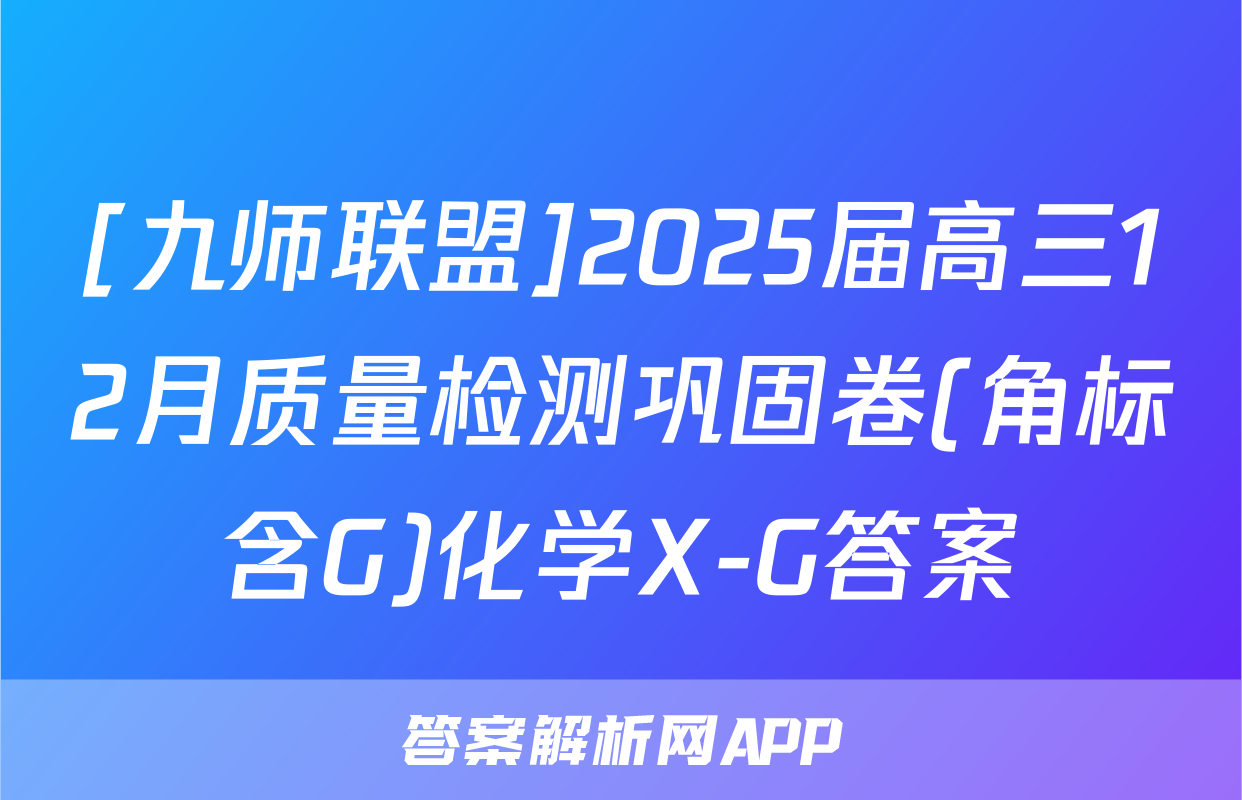 [九师联盟]2025届高三12月质量检测巩固卷(角标含G)化学X-G答案