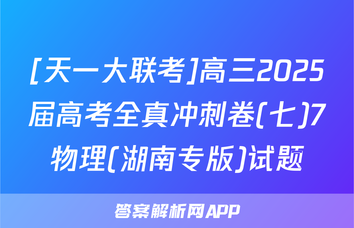 [天一大联考]高三2025届高考全真冲刺卷(七)7物理(湖南专版)试题