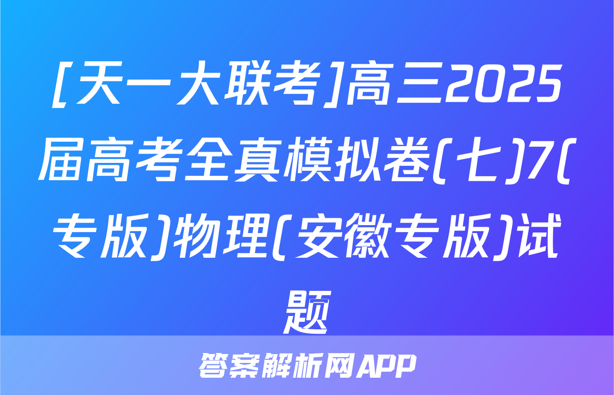 [天一大联考]高三2025届高考全真模拟卷(七)7(专版)物理(安徽专版)试题