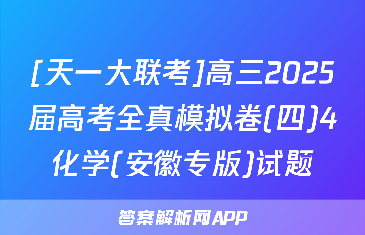 [天一大联考]高三2025届高考全真模拟卷(四)4化学(安徽专版)试题