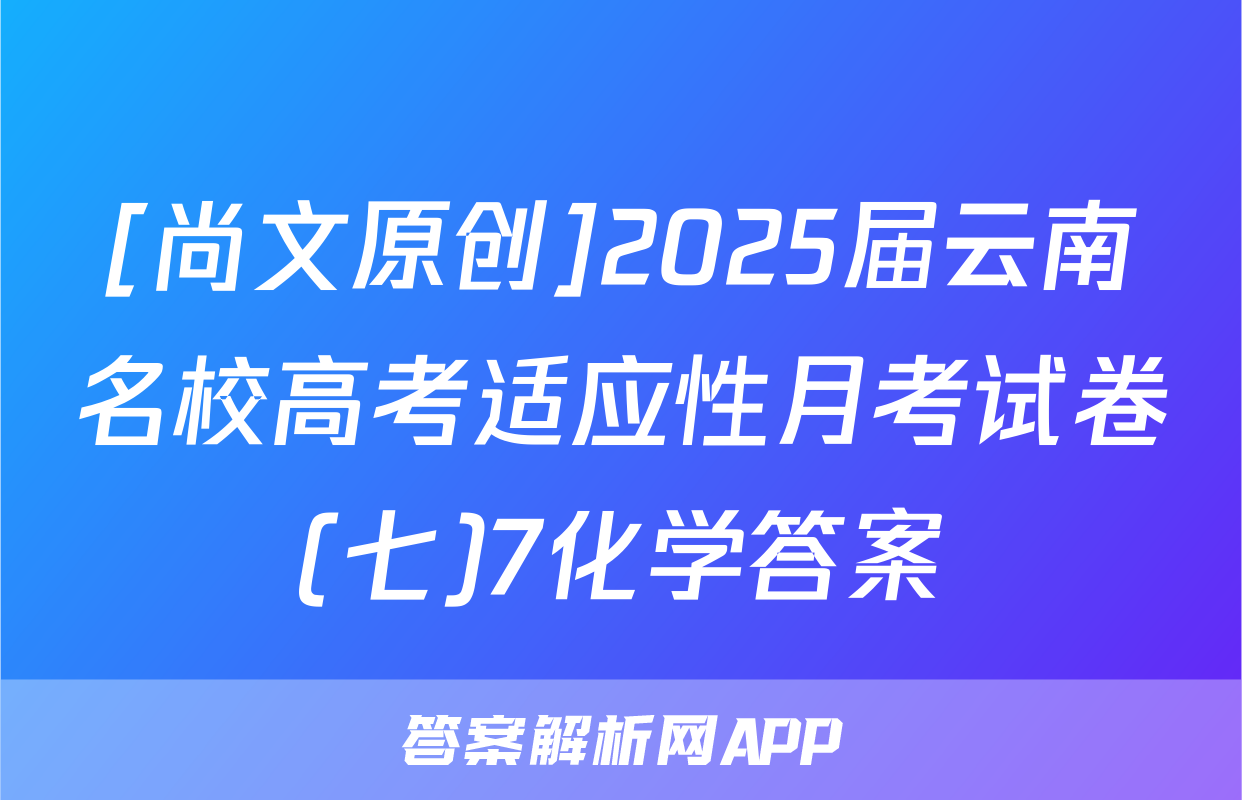 [尚文原创]2025届云南名校高考适应性月考试卷(七)7化学答案
