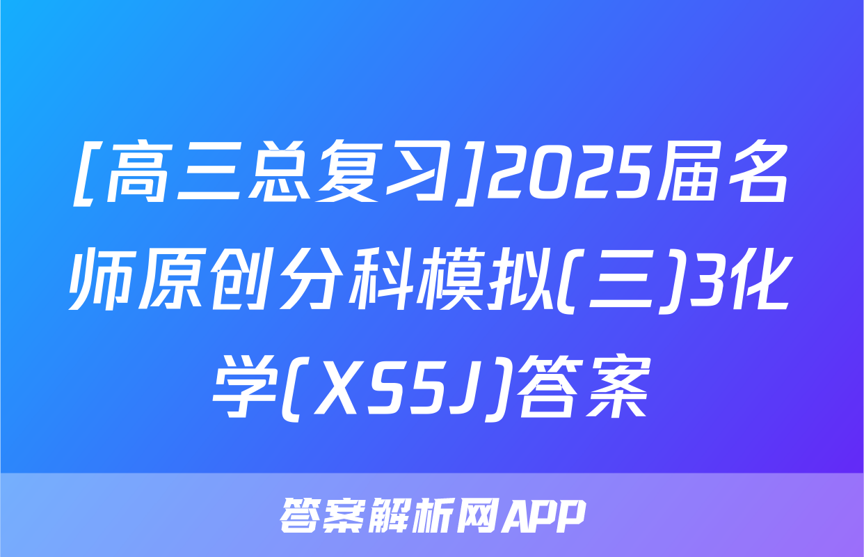 [高三总复习]2025届名师原创分科模拟(三)3化学(XS5J)答案