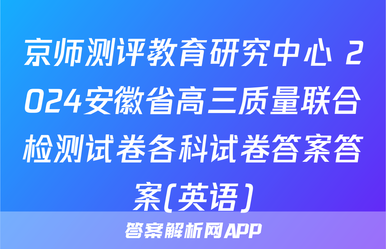 京师测评教育研究中心 2024安徽省高三质量联合检测试卷各科试卷答案答案(英语)
