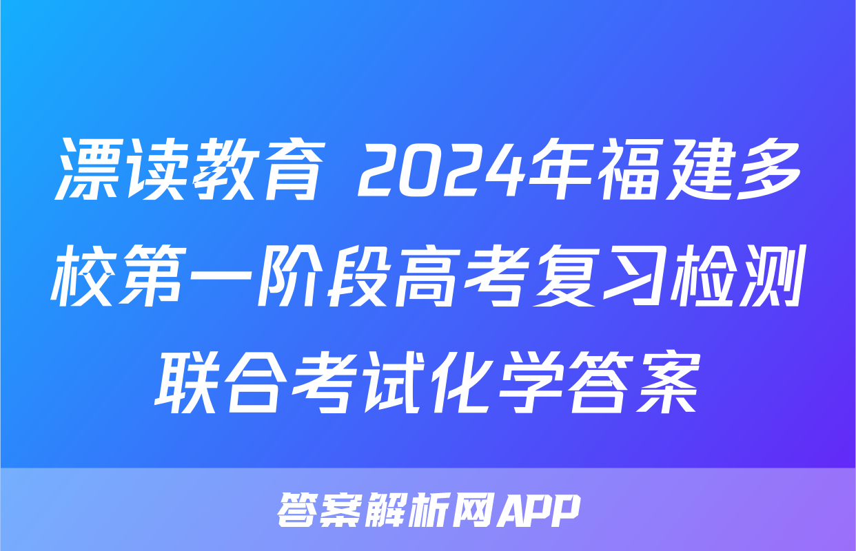 漂读教育 2024年福建多校第一阶段高考复习检测联合考试化学答案